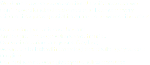 We don’t have standard solutions! That's because we don’t have standard customers and because every shipment requires special treatment one way or the other. Our buying power is your benefit! And so are the large volumes we handle. Our vast experience is your safety bar; we are up to task with every logistics challenge you can imagine. Our business network gives you endless resources